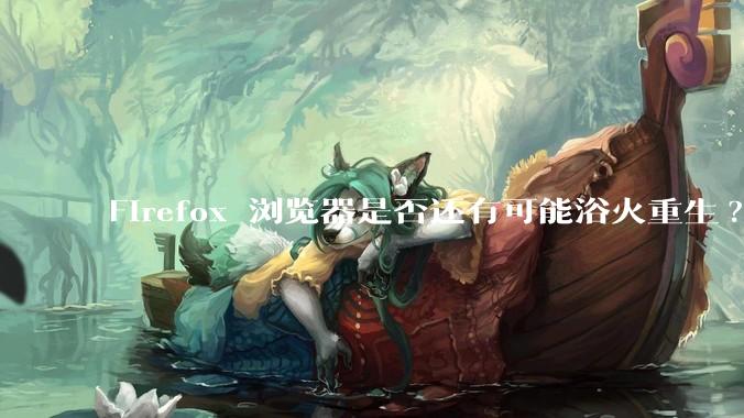 Firefox 浏览器是否还有可能浴火重生?