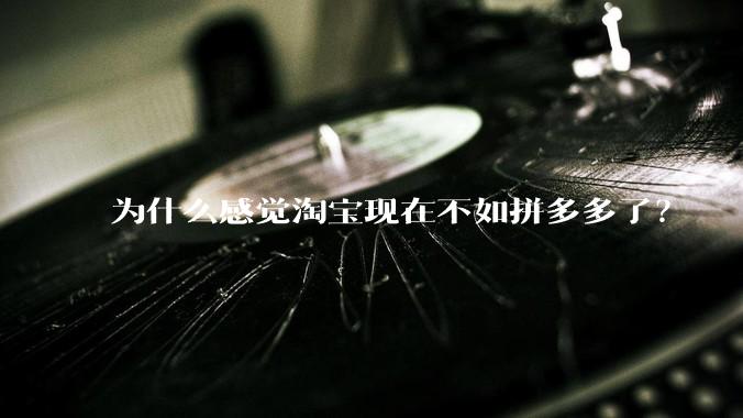 为什么感觉淘宝现在不如拼多多了？